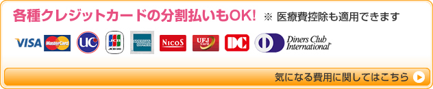 各種クレジットカードの分割払いもOK!医療費控除も適用できます ご利用いただけるカード VISA,マスター,UC,JCB,アメリカン・エキスプレス,NICOS,UFJカード,DC,ダイナースクラブ 気になる費用に関してはこちら