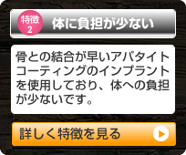 「特徴2 体に負担が少ない」骨との結合が早いアパタイトコーティングのインプラントを使用しており、体への負担が少ないです。（詳しく特徴を見る）