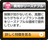 「特徴3 費用がリーズナブル」保険が効かないため、高額になりがちなインプラント治療
をリーズナブルな価格で提供しています。（詳しく特徴を見る）
